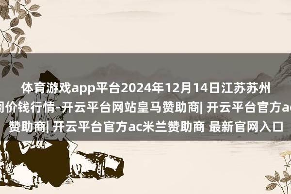 体育游戏app平台2024年12月14日江苏苏州南环桥农副家具批发阛阓价钱行情-开云平台网站皇马赞助商| 开云平台官方ac米兰赞助商 最新官网入口