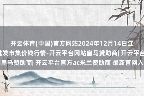 开云体育(中国)官方网站2024年12月14日江苏苏州南环桥农副居品批发市集价钱行情-开云平台网站皇马赞助商| 开云平台官方ac米兰赞助商 最新官网入口