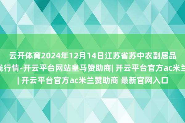 云开体育2024年12月14日江苏省苏中农副居品走动中心有限公司价钱行情-开云平台网站皇马赞助商| 开云平台官方ac米兰赞助商 最新官网入口