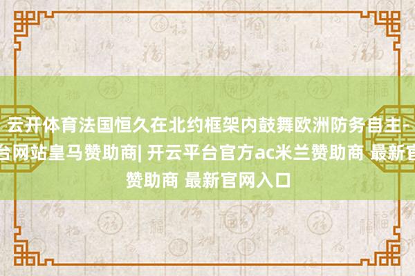 云开体育法国恒久在北约框架内鼓舞欧洲防务自主-开云平台网站皇马赞助商| 开云平台官方ac米兰赞助商 最新官网入口