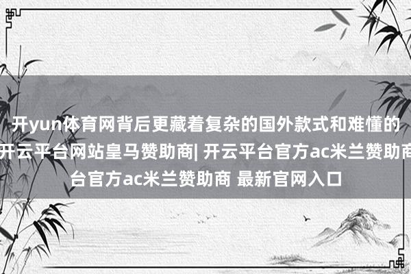 开yun体育网背后更藏着复杂的国外款式和难懂的地缘政事考量-开云平台网站皇马赞助商| 开云平台官方ac米兰赞助商 最新官网入口