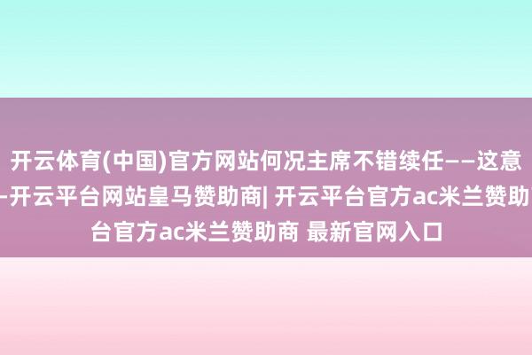 开云体育(中国)官方网站何况主席不错续任——这意味着只消他忻悦-开云平台网站皇马赞助商| 开云平台官方ac米兰赞助商 最新官网入口