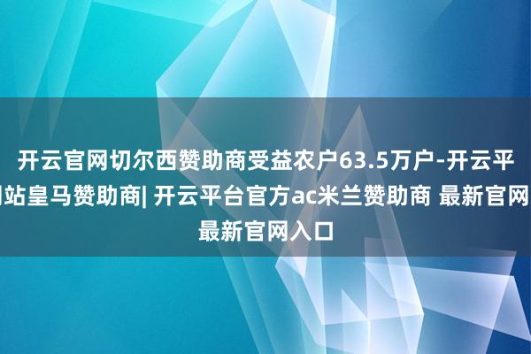 开云官网切尔西赞助商受益农户63.5万户-开云平台网站皇马赞助商| 开云平台官方ac米兰赞助商 最新官网入口