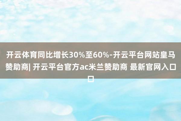 开云体育同比增长30%至60%-开云平台网站皇马赞助商| 开云平台官方ac米兰赞助商 最新官网入口