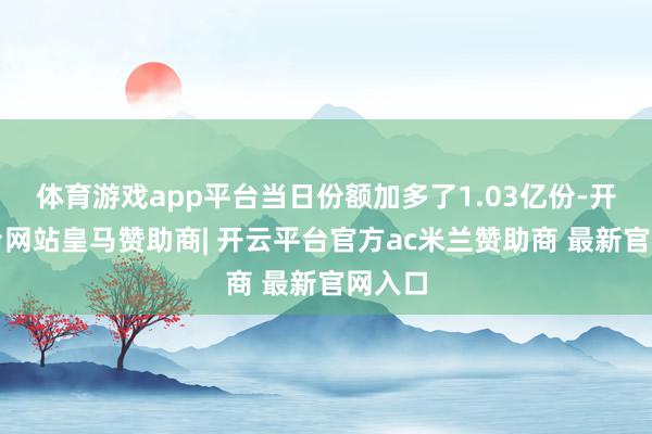 体育游戏app平台当日份额加多了1.03亿份-开云平台网站皇马赞助商| 开云平台官方ac米兰赞助商 最新官网入口