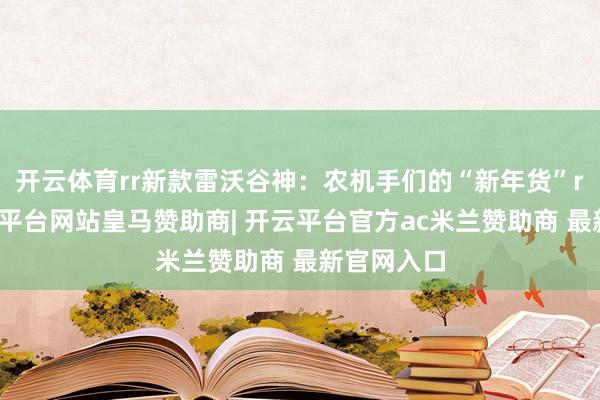 开云体育rr新款雷沃谷神：农机手们的“新年货”r近日-开云平台网站皇马赞助商| 开云平台官方ac米兰赞助商 最新官网入口