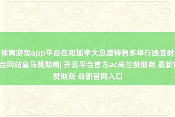 体育游戏app平台在和加拿大总理特鲁多举行晚宴时-开云平台网站皇马赞助商| 开云平台官方ac米兰赞助商 最新官网入口