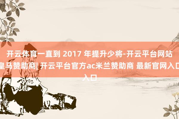 开云体育一直到 2017 年提升少将-开云平台网站皇马赞助商| 开云平台官方ac米兰赞助商 最新官网入口