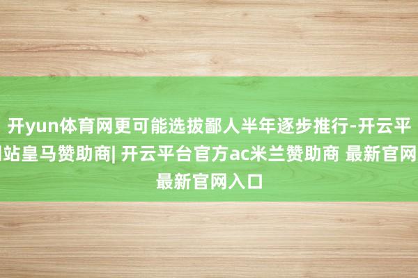 开yun体育网更可能选拔鄙人半年逐步推行-开云平台网站皇马赞助商| 开云平台官方ac米兰赞助商 最新官网入口