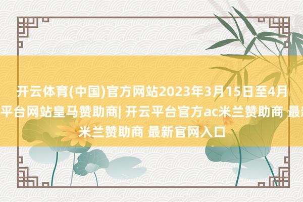 开云体育(中国)官方网站2023年3月15日至4月11日-开云平台网站皇马赞助商| 开云平台官方ac米兰赞助商 最新官网入口