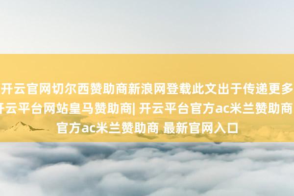 开云官网切尔西赞助商新浪网登载此文出于传递更多信息之野心-开云平台网站皇马赞助商| 开云平台官方ac米兰赞助商 最新官网入口