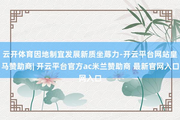 云开体育因地制宜发展新质坐蓐力-开云平台网站皇马赞助商| 开云平台官方ac米兰赞助商 最新官网入口