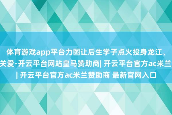 体育游戏app平台力图让后生学子点火投身龙江、扎根龙江作事创业的关爱-开云平台网站皇马赞助商| 开云平台官方ac米兰赞助商 最新官网入口