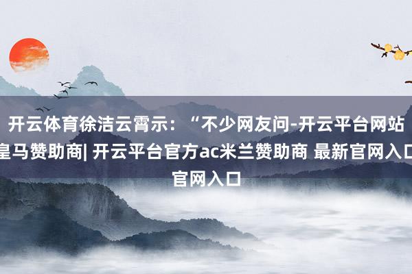 开云体育徐洁云霄示：“不少网友问-开云平台网站皇马赞助商| 开云平台官方ac米兰赞助商 最新官网入口