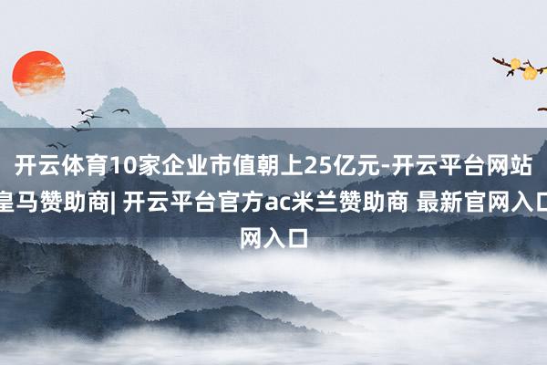 开云体育10家企业市值朝上25亿元-开云平台网站皇马赞助商| 开云平台官方ac米兰赞助商 最新官网入口
