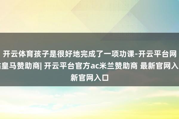 开云体育孩子是很好地完成了一项功课-开云平台网站皇马赞助商| 开云平台官方ac米兰赞助商 最新官网入口