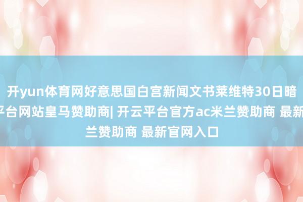 开yun体育网好意思国白宫新闻文书莱维特30日暗意-开云平台网站皇马赞助商| 开云平台官方ac米兰赞助商 最新官网入口