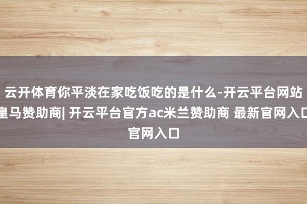 云开体育你平淡在家吃饭吃的是什么-开云平台网站皇马赞助商| 开云平台官方ac米兰赞助商 最新官网入口