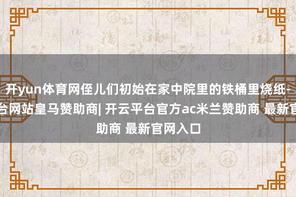 开yun体育网侄儿们初始在家中院里的铁桶里烧纸-开云平台网站皇马赞助商| 开云平台官方ac米兰赞助商 最新官网入口