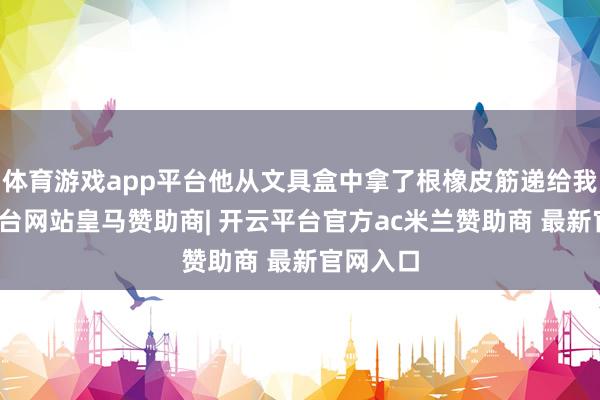 体育游戏app平台他从文具盒中拿了根橡皮筋递给我-开云平台网站皇马赞助商| 开云平台官方ac米兰赞助商 最新官网入口