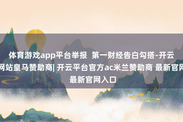 体育游戏app平台举报 第一财经告白勾搭-开云平台网站皇马赞助商| 开云平台官方ac米兰赞助商 最新官网入口