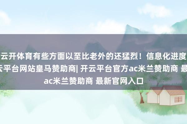 云开体育有些方面以至比老外的还猛烈！信息化进度杠杠的-开云平台网站皇马赞助商| 开云平台官方ac米兰赞助商 最新官网入口