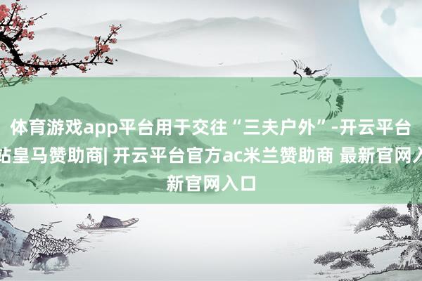 体育游戏app平台用于交往“三夫户外”-开云平台网站皇马赞助商| 开云平台官方ac米兰赞助商 最新官网入口