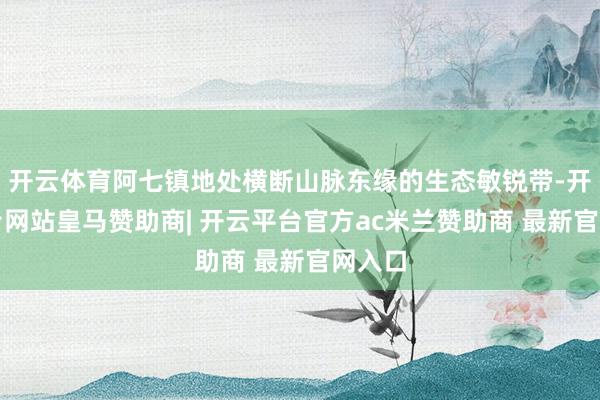 开云体育阿七镇地处横断山脉东缘的生态敏锐带-开云平台网站皇马赞助商| 开云平台官方ac米兰赞助商 最新官网入口