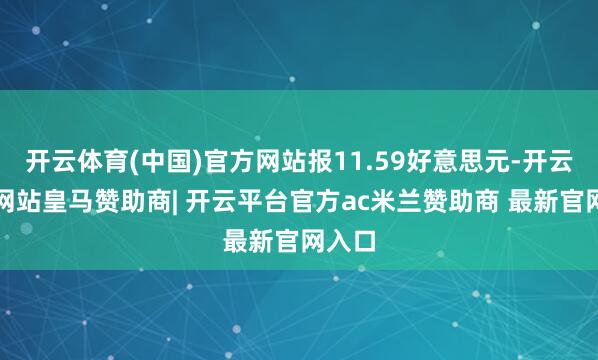 开云体育(中国)官方网站报11.59好意思元-开云平台网站皇马赞助商| 开云平台官方ac米兰赞助商 最新官网入口