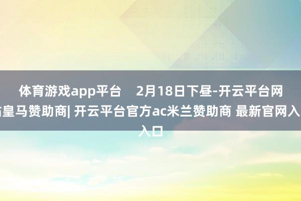 体育游戏app平台    2月18日下昼-开云平台网站皇马赞助商| 开云平台官方ac米兰赞助商 最新官网入口