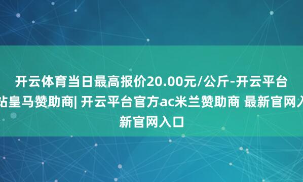 开云体育当日最高报价20.00元/公斤-开云平台网站皇马赞助商| 开云平台官方ac米兰赞助商 最新官网入口