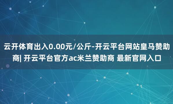 云开体育出入0.00元/公斤-开云平台网站皇马赞助商| 开云平台官方ac米兰赞助商 最新官网入口