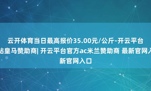 云开体育当日最高报价35.00元/公斤-开云平台网站皇马赞助商| 开云平台官方ac米兰赞助商 最新官网入口