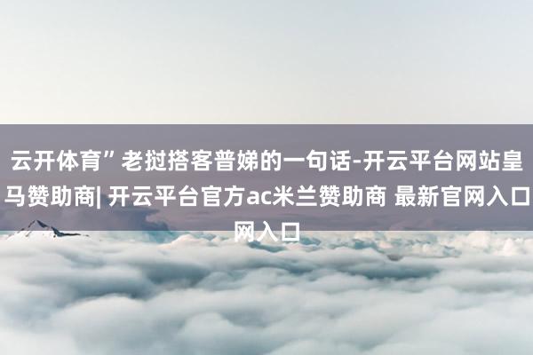 云开体育”老挝搭客普娣的一句话-开云平台网站皇马赞助商| 开云平台官方ac米兰赞助商 最新官网入口
