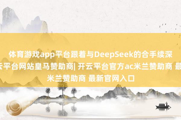 体育游戏app平台跟着与DeepSeek的合手续深度和会-开云平台网站皇马赞助商| 开云平台官方ac米兰赞助商 最新官网入口