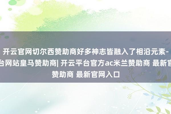 开云官网切尔西赞助商好多神志皆融入了相沿元素-开云平台网站皇马赞助商| 开云平台官方ac米兰赞助商 最新官网入口