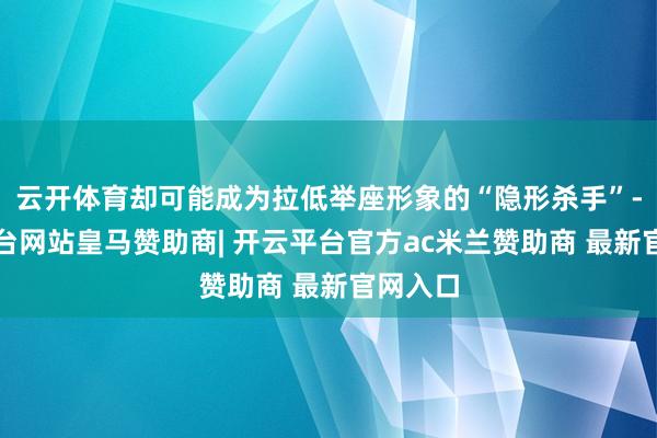云开体育却可能成为拉低举座形象的“隐形杀手”-开云平台网站皇马赞助商| 开云平台官方ac米兰赞助商 最新官网入口