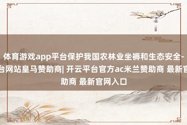 体育游戏app平台保护我国农林业坐褥和生态安全-开云平台网站皇马赞助商| 开云平台官方ac米兰赞助商 最新官网入口