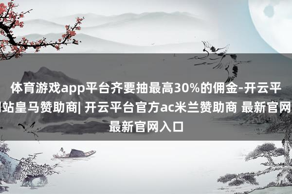 体育游戏app平台齐要抽最高30%的佣金-开云平台网站皇马赞助商| 开云平台官方ac米兰赞助商 最新官网入口