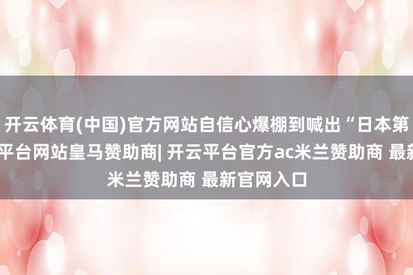 开云体育(中国)官方网站自信心爆棚到喊出“日本第一”-开云平台网站皇马赞助商| 开云平台官方ac米兰赞助商 最新官网入口
