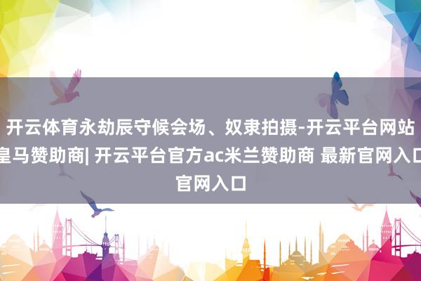 开云体育永劫辰守候会场、奴隶拍摄-开云平台网站皇马赞助商| 开云平台官方ac米兰赞助商 最新官网入口