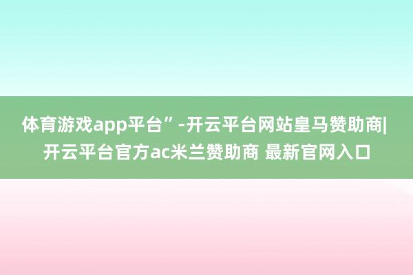 体育游戏app平台”-开云平台网站皇马赞助商| 开云平台官方ac米兰赞助商 最新官网入口