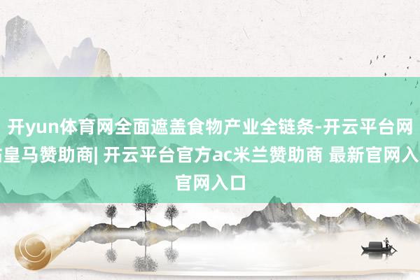 开yun体育网全面遮盖食物产业全链条-开云平台网站皇马赞助商| 开云平台官方ac米兰赞助商 最新官网入口