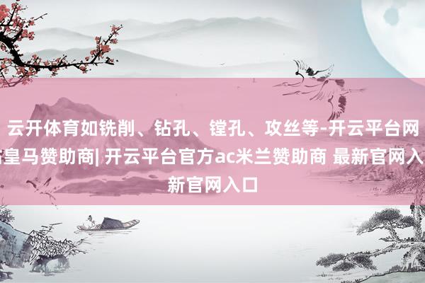 云开体育如铣削、钻孔、镗孔、攻丝等-开云平台网站皇马赞助商| 开云平台官方ac米兰赞助商 最新官网入口