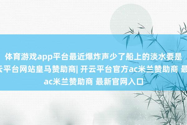 体育游戏app平台最近爆炸声少了船上的淡水要是省着用-开云平台网站皇马赞助商| 开云平台官方ac米兰赞助商 最新官网入口