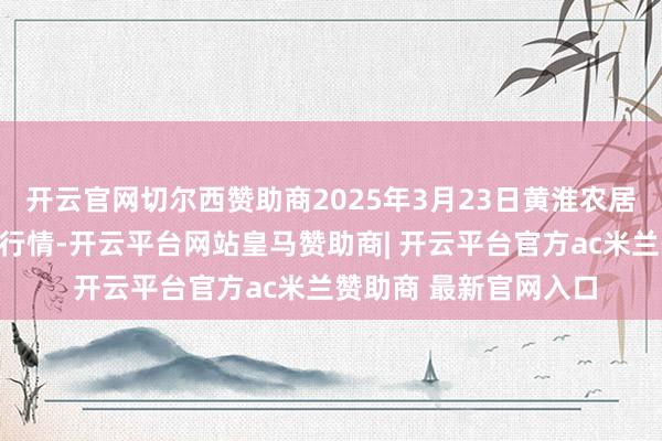 开云官网切尔西赞助商2025年3月23日黄淮农居品股份有限公司价钱行情-开云平台网站皇马赞助商| 开云平台官方ac米兰赞助商 最新官网入口