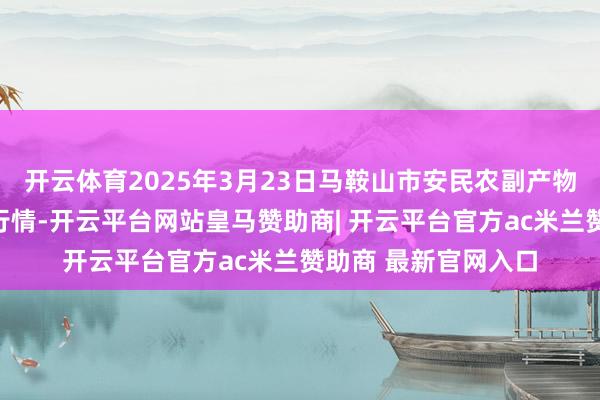 开云体育2025年3月23日马鞍山市安民农副产物买卖有限公司价钱行情-开云平台网站皇马赞助商| 开云平台官方ac米兰赞助商 最新官网入口