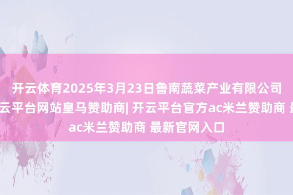 开云体育2025年3月23日鲁南蔬菜产业有限公司价钱行情-开云平台网站皇马赞助商| 开云平台官方ac米兰赞助商 最新官网入口