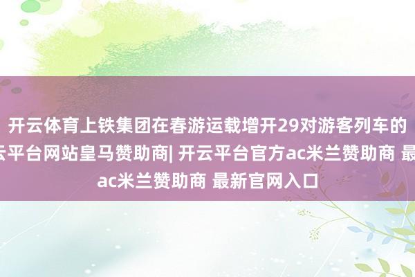 开云体育上铁集团在春游运载增开29对游客列车的基础上-开云平台网站皇马赞助商| 开云平台官方ac米兰赞助商 最新官网入口