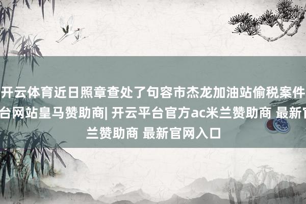 开云体育近日照章查处了句容市杰龙加油站偷税案件-开云平台网站皇马赞助商| 开云平台官方ac米兰赞助商 最新官网入口